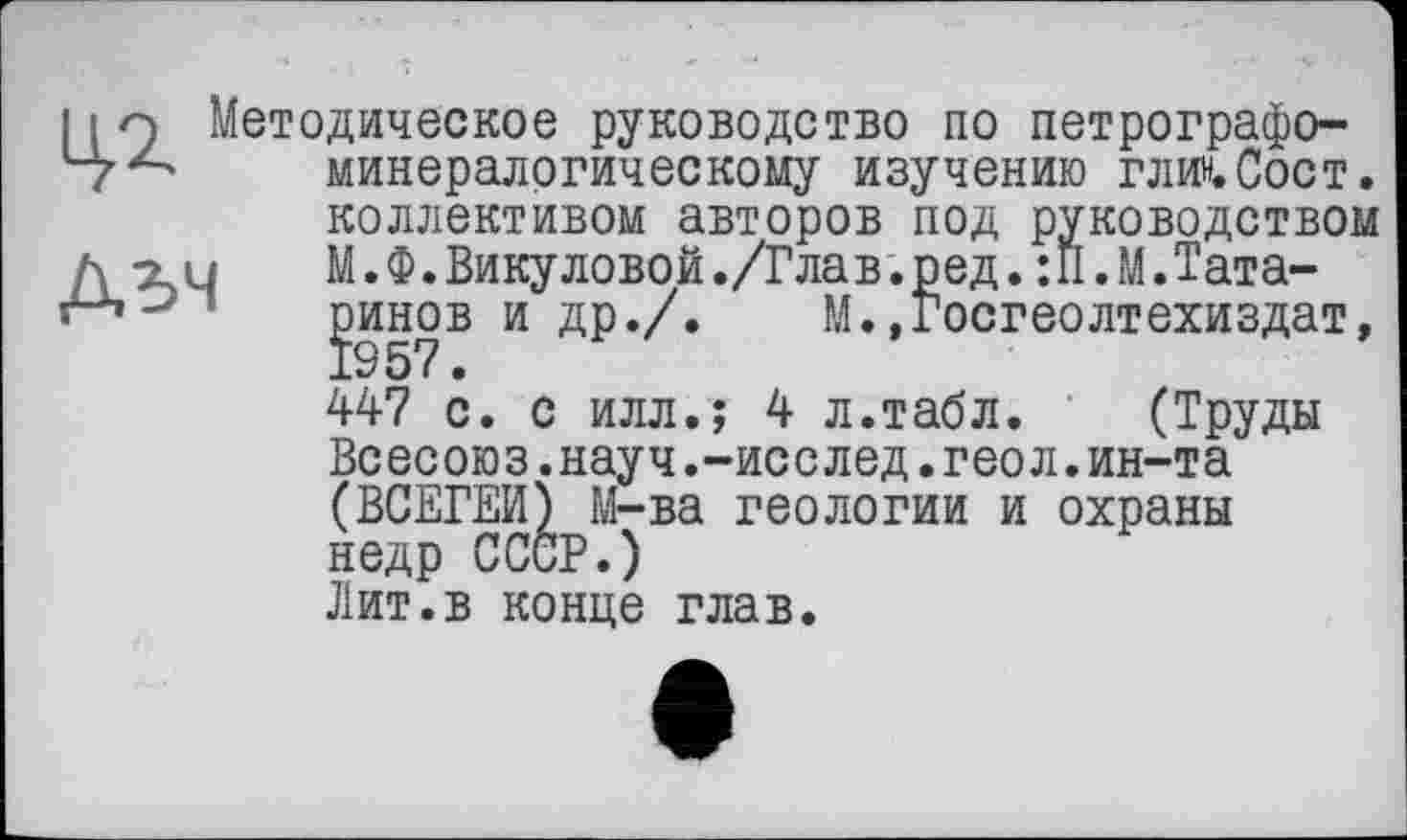 ﻿11 q Методическое руководство по петрографо-минералогическому изучению глин.Сост. коллективом авторов под руководством h ги	М.Ф.Викуловой./Глав.ред. :П.М.Тата-
ринов и др./. М..Госгеолтехиздат, 1957.
447 с. с илл.; 4 л.табл.	(Труды
Всесоюз.науч.-исслед.геол.ин-та (ВСЕМ) М-ва геологии и охраны недр СССР.)
Лит.в конце глав.